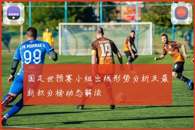 国足世预赛小组出线形势分析及最新积分榜动态解读