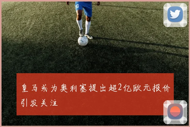 皇马或为奥利塞提出超2亿欧元报价引发关注