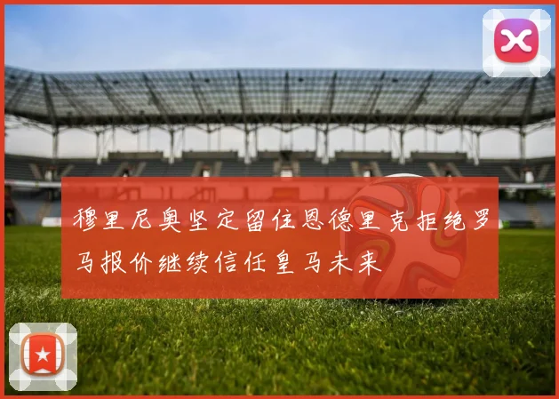 穆里尼奥坚定留住恩德里克拒绝罗马报价继续信任皇马未来