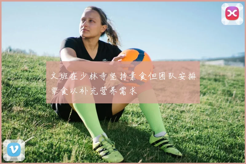 文班在少林寺坚持素食但团队安排荤食以补充营养需求