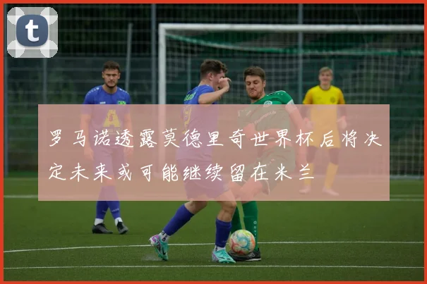 罗马诺透露莫德里奇世界杯后将决定未来或可能继续留在米兰