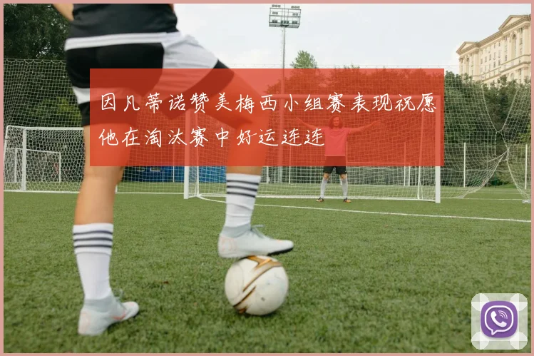 因凡蒂诺赞美梅西小组赛表现祝愿他在淘汰赛中好运连连