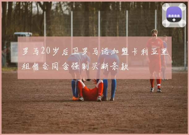 罗马20岁后卫罗马诺加盟卡利亚里租借合同含强制买断条款