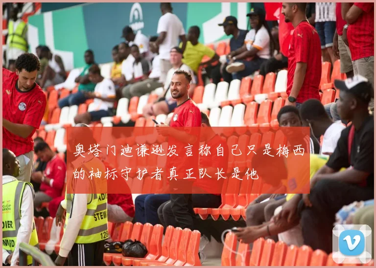 奥塔门迪谦逊发言称自己只是梅西的袖标守护者真正队长是他