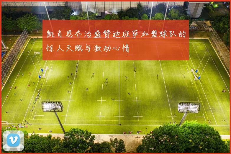 凯肖恩乔治盛赞迪班萨加盟球队的惊人天赋与激动心情