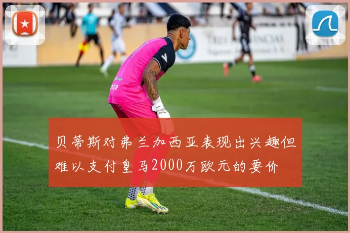 贝蒂斯对弗兰加西亚表现出兴趣但难以支付皇马2000万欧元的要价