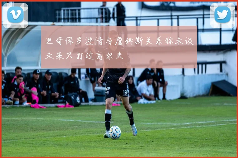 里奇保罗澄清与詹姆斯关系称未谈未来只打过高尔夫