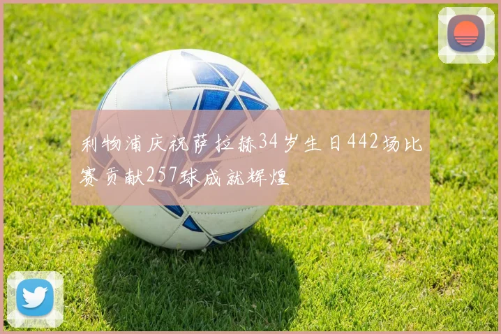 利物浦庆祝萨拉赫34岁生日442场比赛贡献257球成就辉煌
