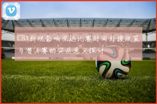 CBA新规影响深远比赛时间外援政策与潜力赛的实质意义探讨