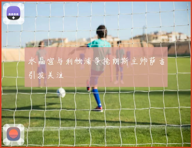 水晶宫与利物浦争抢朗斯主帅萨吉引发关注