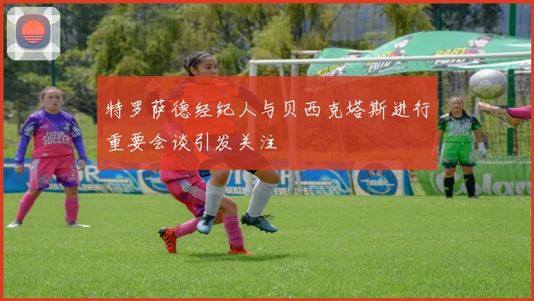 特罗萨德经纪人与贝西克塔斯进行重要会谈引发关注