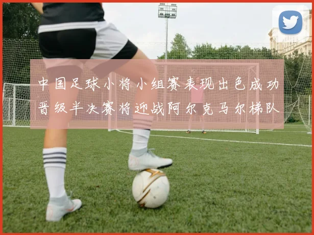 中国足球小将小组赛表现出色成功晋级半决赛将迎战阿尔克马尔梯队