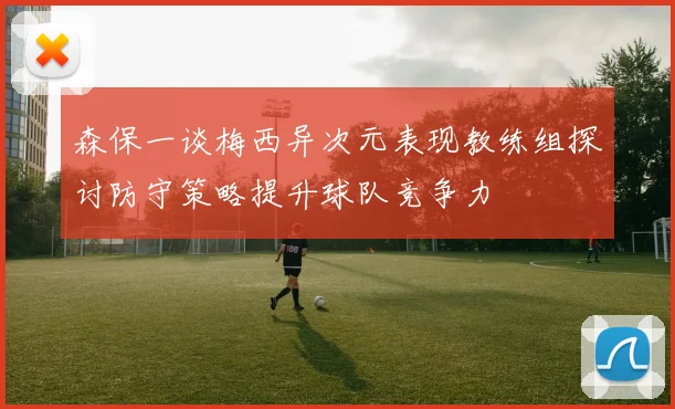 森保一谈梅西异次元表现教练组探讨防守策略提升球队竞争力