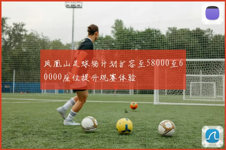 凤凰山足球场计划扩容至58000至60000座位提升观赛体验