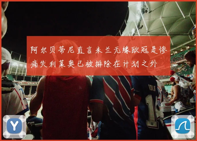 阿尔贝蒂尼直言米兰无缘欧冠是惨痛失利莱奥已被排除在计划之外