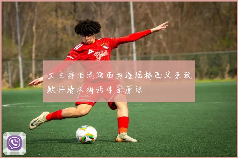 女主持泪流满面为造谣梅西父亲致歉并请求梅西母亲原谅