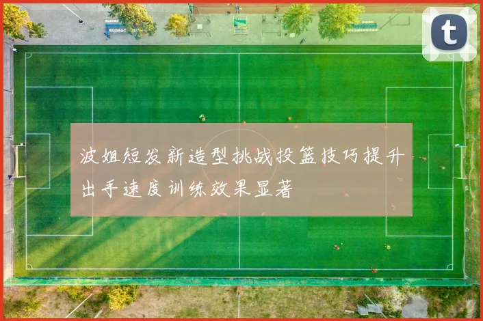 波姐短发新造型挑战投篮技巧提升出手速度训练效果显著