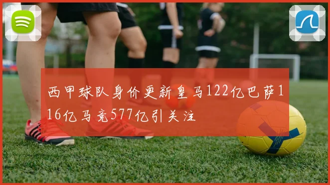 西甲球队身价更新皇马122亿巴萨116亿马竞577亿引关注