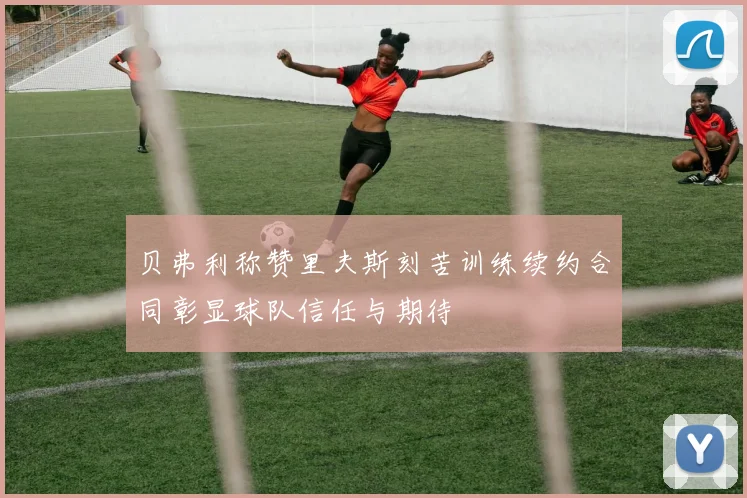贝弗利称赞里夫斯刻苦训练续约合同彰显球队信任与期待