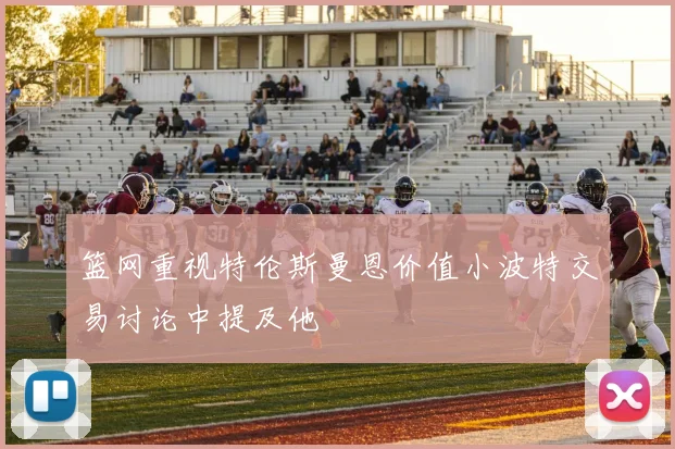 篮网重视特伦斯曼恩价值小波特交易讨论中提及他